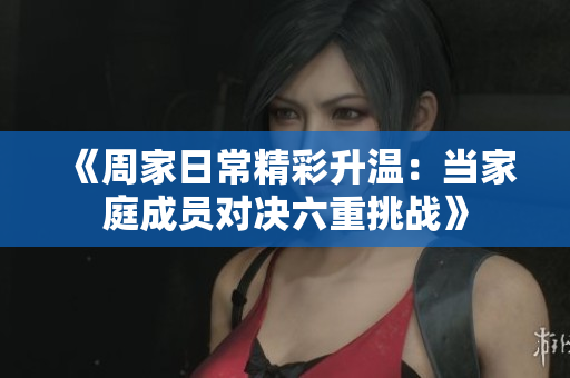 《周家日常精彩升温：当家庭成员对决六重挑战》