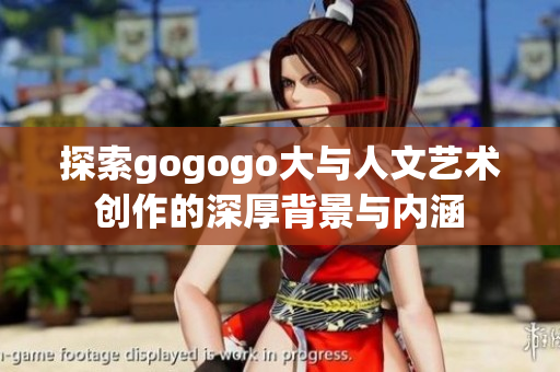 探索gogogo大与人文艺术创作的深厚背景与内涵