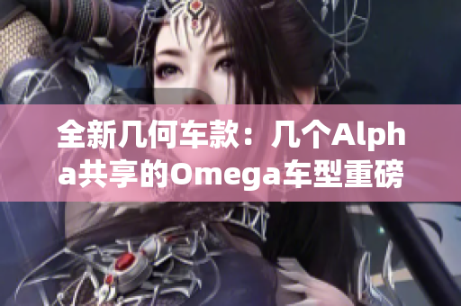全新几何车款：几个Alpha共享的Omega车型重磅发布