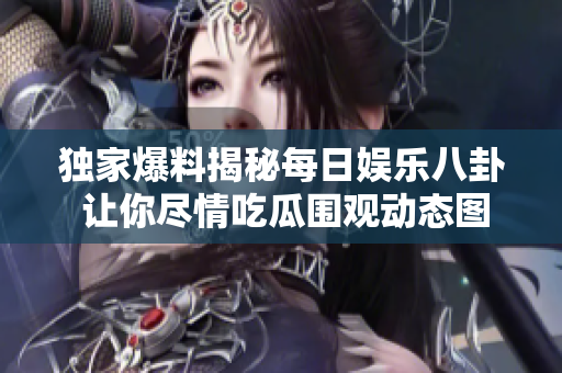独家爆料揭秘每日娱乐八卦 让你尽情吃瓜围观动态图