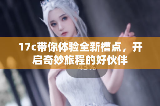 17c带你体验全新槽点，开启奇妙旅程的好伙伴