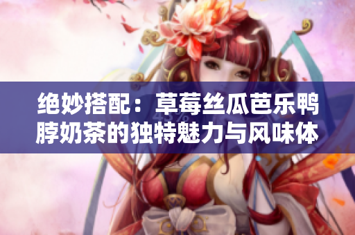 绝妙搭配：草莓丝瓜芭乐鸭脖奶茶的独特魅力与风味体验