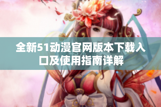 全新51动漫官网版本下载入口及使用指南详解
