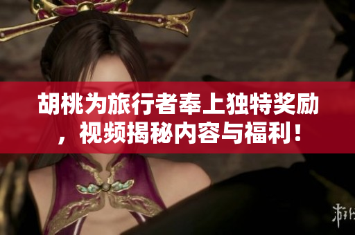 胡桃为旅行者奉上独特奖励，视频揭秘内容与福利！