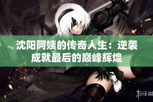沈阳阿姨的传奇人生：逆袭成就最后的巅峰辉煌