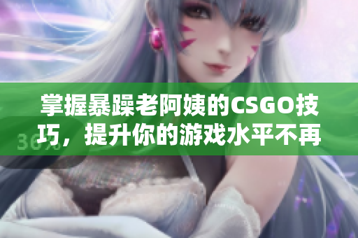 掌握暴躁老阿姨的CSGO技巧，提升你的游戏水平不再难