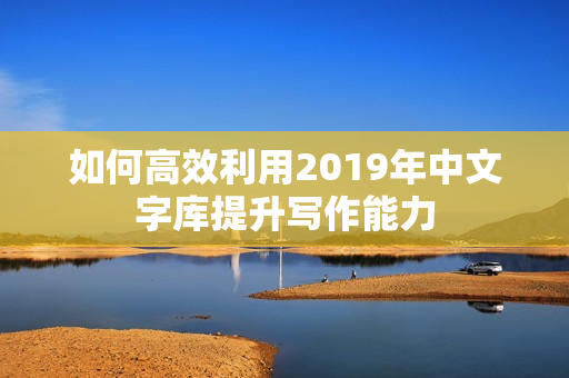 如何高效利用2019年中文字库提升写作能力