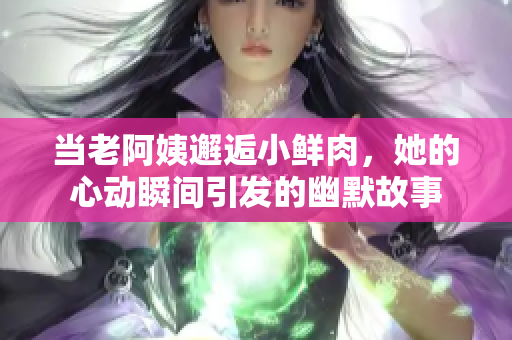 当老阿姨邂逅小鲜肉，她的心动瞬间引发的幽默故事