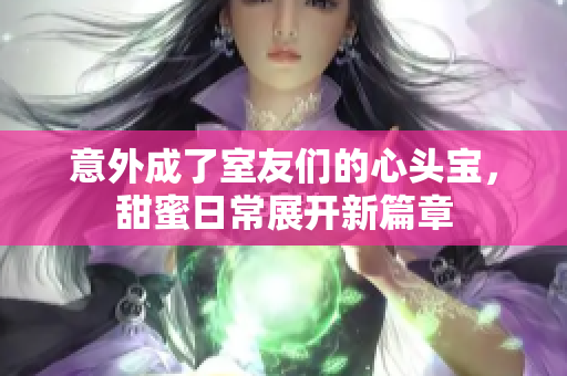 意外成了室友们的心头宝，甜蜜日常展开新篇章