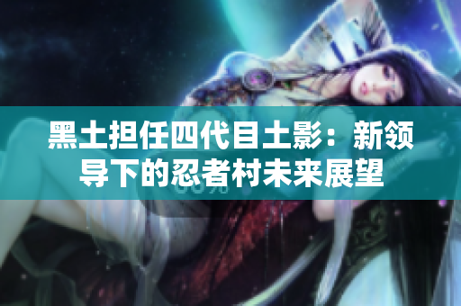 黑土担任四代目土影：新领导下的忍者村未来展望
