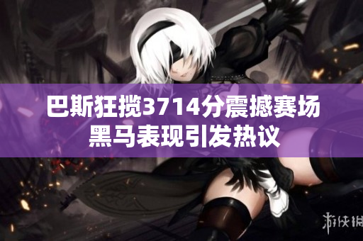 巴斯狂揽3714分震撼赛场 黑马表现引发热议