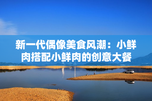 新一代偶像美食风潮：小鲜肉搭配小鲜肉的创意大餐
