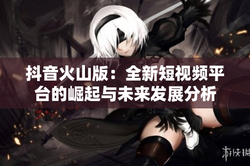 抖音火山版：全新短视频平台的崛起与未来发展分析