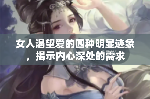 女人渴望爱的四种明显迹象，揭示内心深处的需求