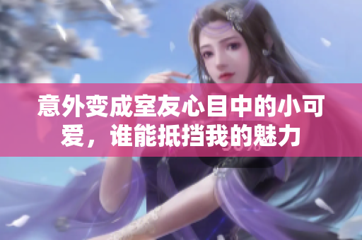 意外变成室友心目中的小可爱，谁能抵挡我的魅力