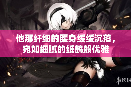 他那纤细的腰身缓缓沉落，宛如细腻的纸鹤般优雅