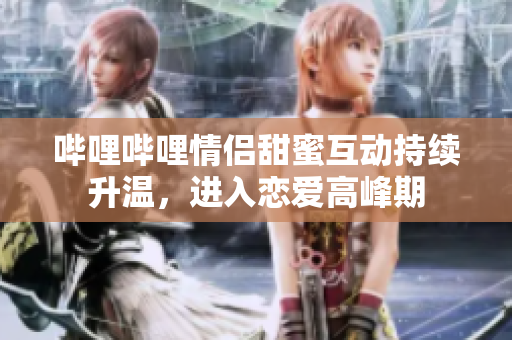 哔哩哔哩情侣甜蜜互动持续升温，进入恋爱高峰期
