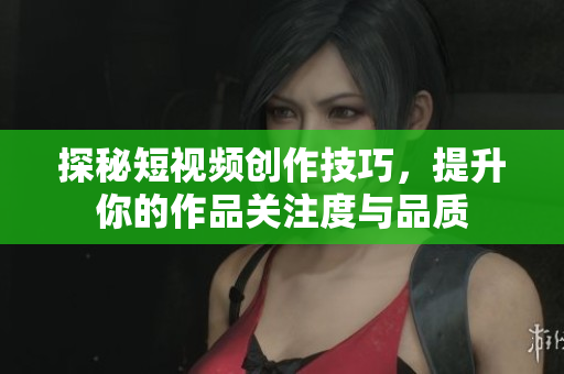 探秘短视频创作技巧，提升你的作品关注度与品质