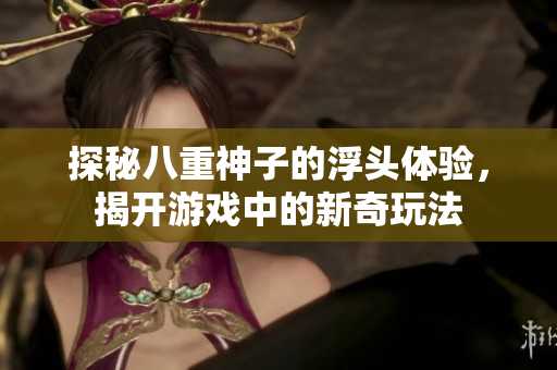 探秘八重神子的浮头体验，揭开游戏中的新奇玩法