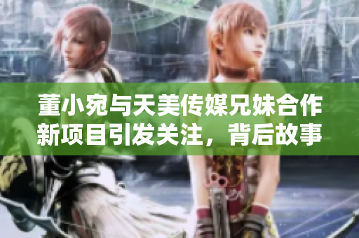 董小宛与天美传媒兄妹合作新项目引发关注，背后故事揭晓