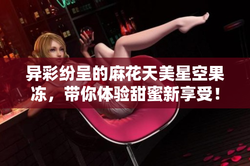 异彩纷呈的麻花天美星空果冻，带你体验甜蜜新享受！