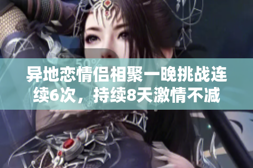 异地恋情侣相聚一晚挑战连续6次，持续8天激情不减