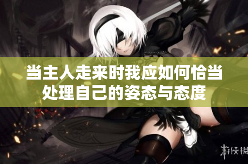 当主人走来时我应如何恰当处理自己的姿态与态度