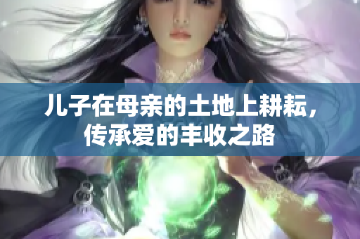 儿子在母亲的土地上耕耘，传承爱的丰收之路