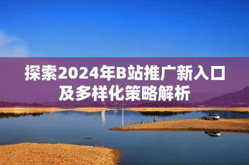 探索2024年B站推广新入口及多样化策略解析