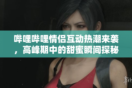 哔哩哔哩情侣互动热潮来袭，高峰期中的甜蜜瞬间探秘
