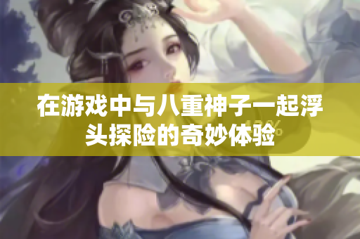 在游戏中与八重神子一起浮头探险的奇妙体验