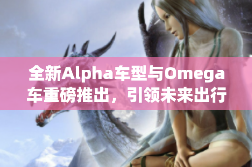 全新Alpha车型与Omega车重磅推出，引领未来出行潮流