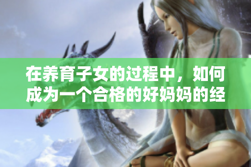 在养育子女的过程中，如何成为一个合格的好妈妈的经验分享