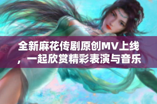 全新麻花传剧原创MV上线，一起欣赏精彩表演与音乐魅力