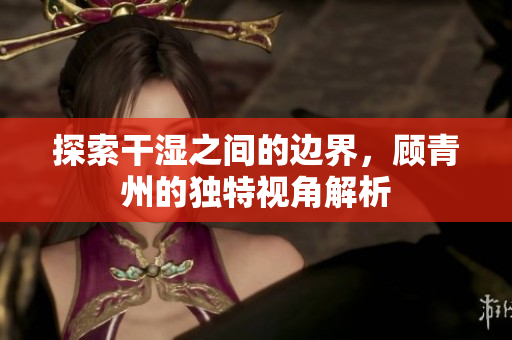 探索干湿之间的边界，顾青州的独特视角解析