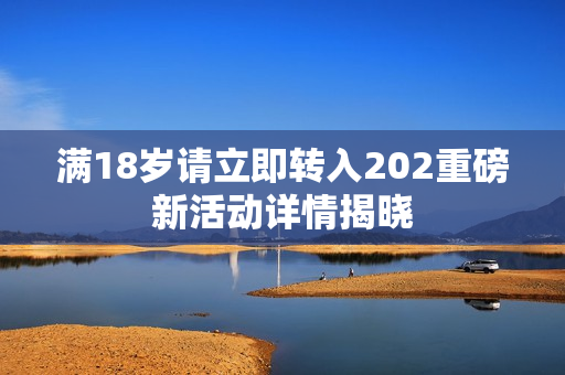 满18岁请立即转入202重磅新活动详情揭晓
