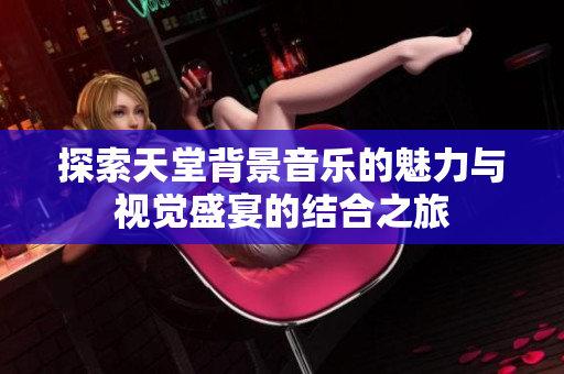 探索天堂背景音乐的魅力与视觉盛宴的结合之旅