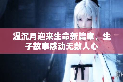 温沉月迎来生命新篇章，生子故事感动无数人心