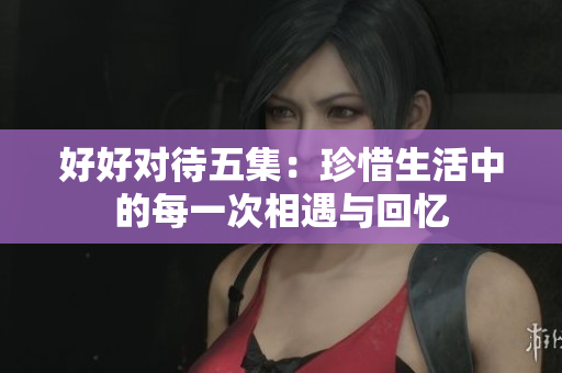 好好对待五集：珍惜生活中的每一次相遇与回忆