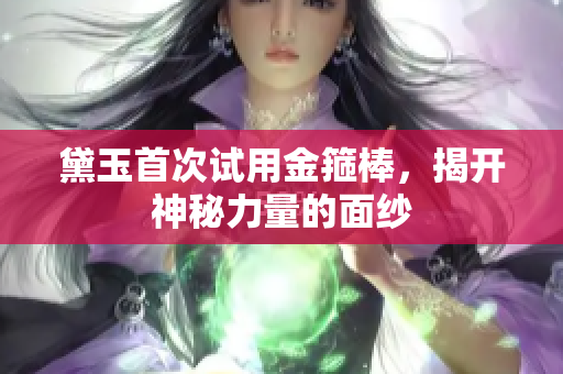 黛玉首次试用金箍棒，揭开神秘力量的面纱