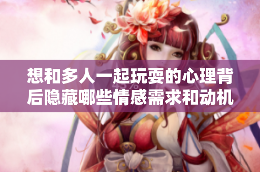 想和多人一起玩耍的心理背后隐藏哪些情感需求和动机呢