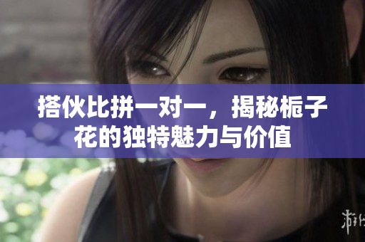 搭伙比拼一对一，揭秘栀子花的独特魅力与价值