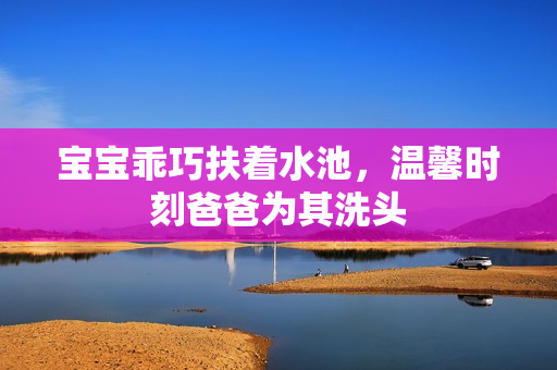 宝宝乖巧扶着水池，温馨时刻爸爸为其洗头