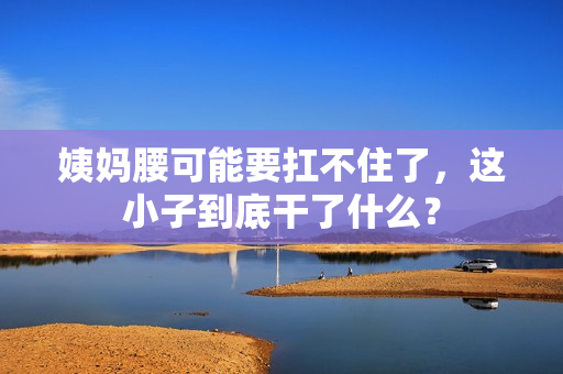 姨妈腰可能要扛不住了，这小子到底干了什么？