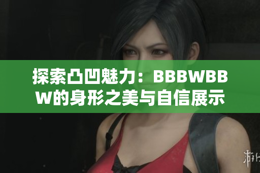 探索凸凹魅力：BBBWBBW的身形之美与自信展示