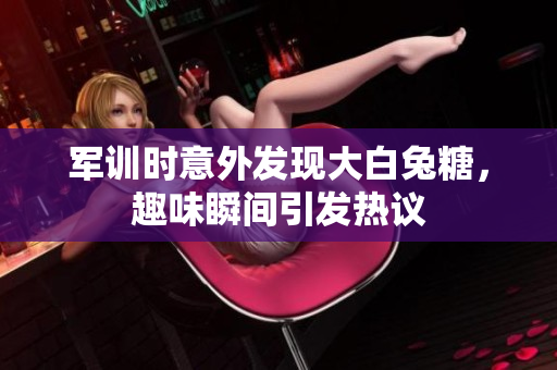 军训时意外发现大白兔糖，趣味瞬间引发热议