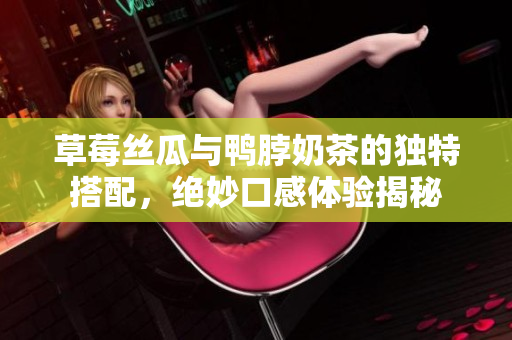 草莓丝瓜与鸭脖奶茶的独特搭配，绝妙口感体验揭秘