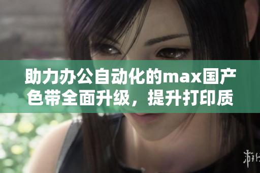 助力办公自动化的max国产色带全面升级，提升打印质量与效率