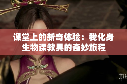 课堂上的新奇体验：我化身生物课教具的奇妙旅程