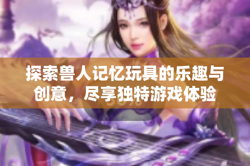 探索兽人记忆玩具的乐趣与创意，尽享独特游戏体验